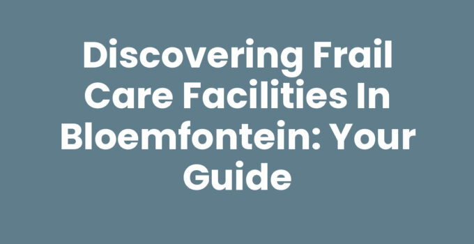 Discovering Frail Care Facilities in Bloemfontein: Your Guide